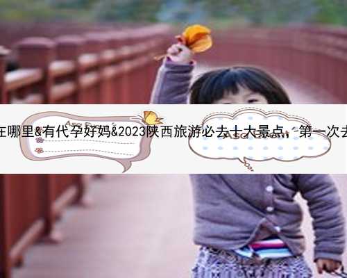 紫朵朵供卵医院在哪里&有代孕好妈&2023陕西旅游必去十大景点，第一次去